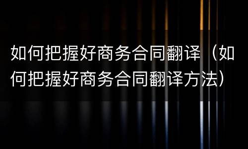 如何把握好商务合同翻译（如何把握好商务合同翻译方法）