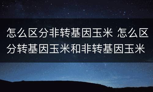 怎么区分非转基因玉米 怎么区分转基因玉米和非转基因玉米