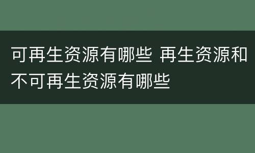 可再生资源有哪些 再生资源和不可再生资源有哪些
