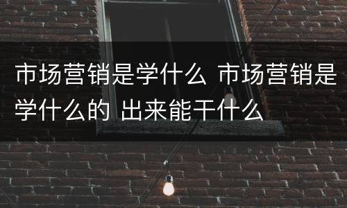 市场营销是学什么 市场营销是学什么的 出来能干什么
