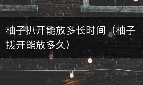 柚子扒开能放多长时间（柚子拨开能放多久）