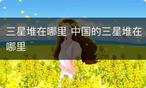 三星堆在哪里 中国的三星堆在哪里
