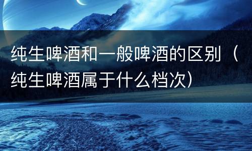 纯生啤酒和一般啤酒的区别（纯生啤酒属于什么档次）