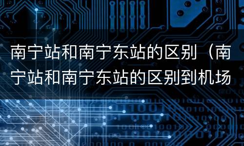 南宁站和南宁东站的区别（南宁站和南宁东站的区别到机场距离）