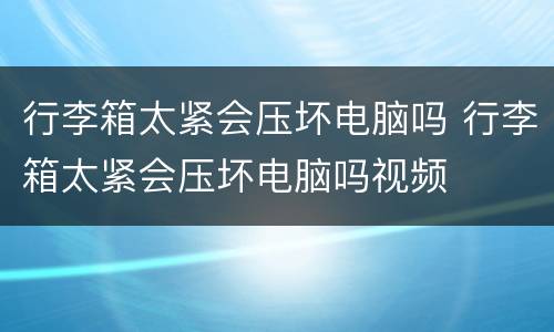 行李箱太紧会压坏电脑吗 行李箱太紧会压坏电脑吗视频