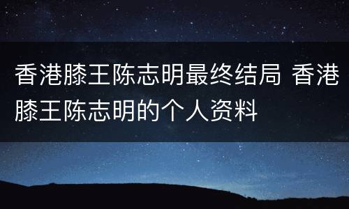 香港膝王陈志明最终结局 香港膝王陈志明的个人资料