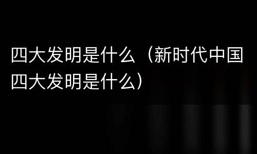 四大发明是什么（新时代中国四大发明是什么）