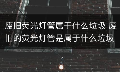 废旧荧光灯管属于什么垃圾 废旧的荧光灯管是属于什么垃圾