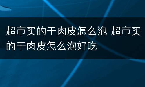 超市买的干肉皮怎么泡 超市买的干肉皮怎么泡好吃