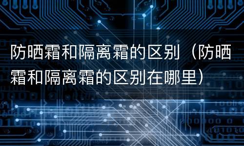 防晒霜和隔离霜的区别（防晒霜和隔离霜的区别在哪里）