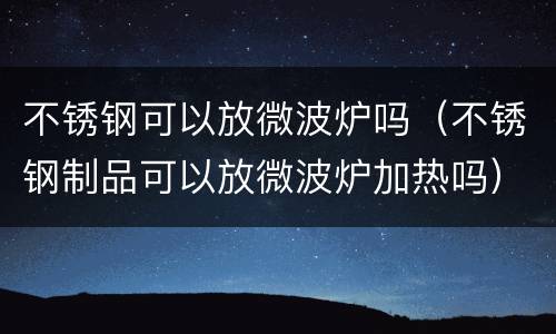 不锈钢可以放微波炉吗（不锈钢制品可以放微波炉加热吗）