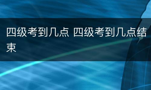 四级考到几点 四级考到几点结束