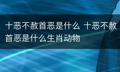 十恶不赦首恶是什么 十恶不赦首恶是什么生肖动物