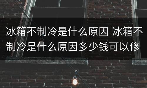 冰箱不制冷是什么原因 冰箱不制冷是什么原因多少钱可以修