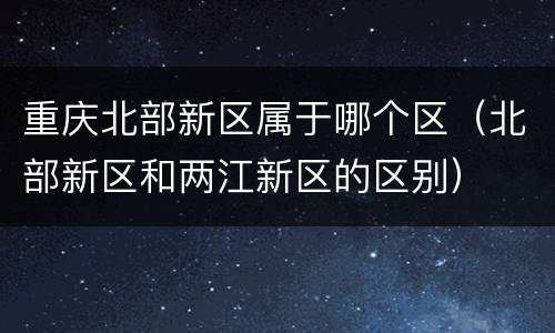 重庆北部新区属于哪个区（北部新区和两江新区的区别）