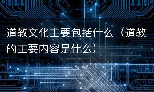 道教文化主要包括什么（道教的主要内容是什么）