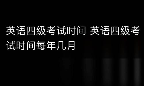 英语四级考试时间 英语四级考试时间每年几月