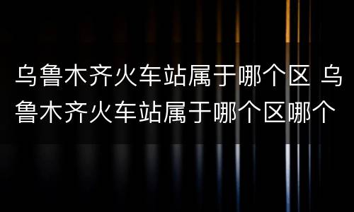 乌鲁木齐火车站属于哪个区 乌鲁木齐火车站属于哪个区哪个街道哪个社区