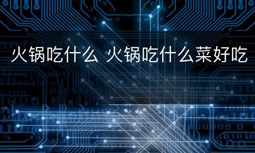 火锅吃什么 火锅吃什么菜好吃