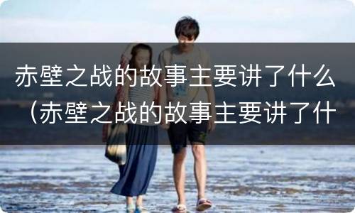 赤壁之战的故事主要讲了什么（赤壁之战的故事主要讲了什么内容）