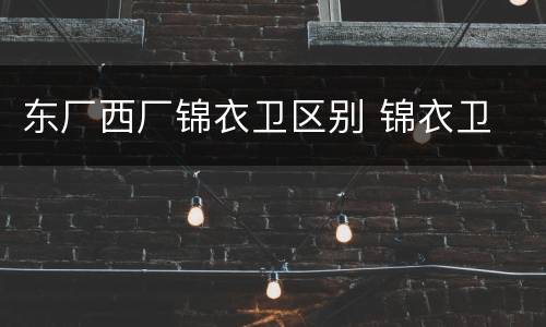 东厂西厂锦衣卫区别 锦衣卫