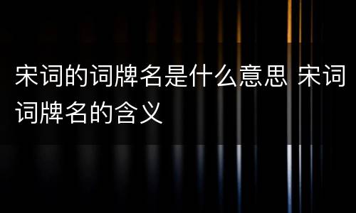 宋词的词牌名是什么意思 宋词词牌名的含义
