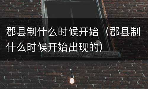 郡县制什么时候开始（郡县制什么时候开始出现的）