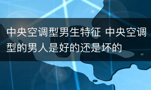 中央空调型男生特征 中央空调型的男人是好的还是坏的