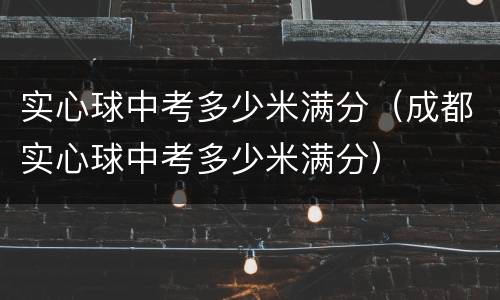 实心球中考多少米满分（成都实心球中考多少米满分）