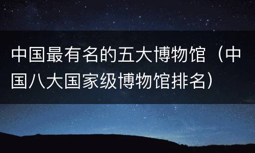 中国最有名的五大博物馆（中国八大国家级博物馆排名）