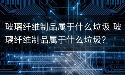 玻璃纤维制品属于什么垃圾 玻璃纤维制品属于什么垃圾?
