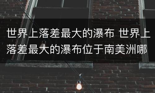 世界上落差最大的瀑布 世界上落差最大的瀑布位于南美洲哪个国家
