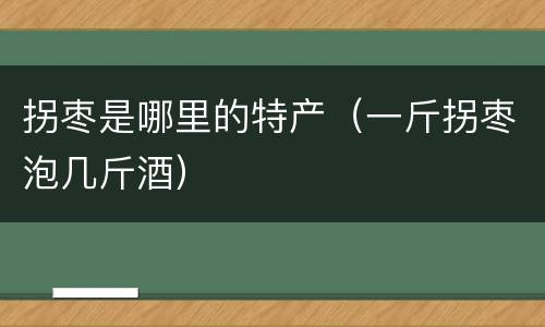 拐枣是哪里的特产（一斤拐枣泡几斤酒）