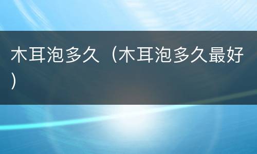 木耳泡多久（木耳泡多久最好）