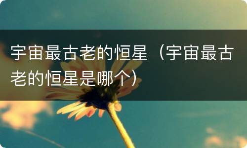 宇宙最古老的恒星（宇宙最古老的恒星是哪个）