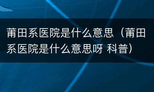 莆田系医院是什么意思（莆田系医院是什么意思呀 科普）