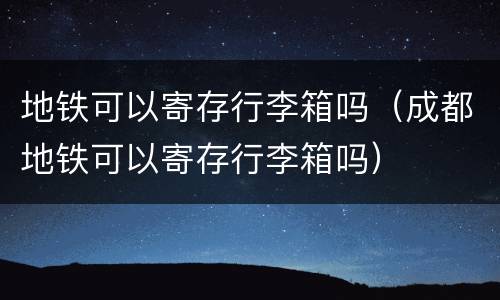 地铁可以寄存行李箱吗（成都地铁可以寄存行李箱吗）