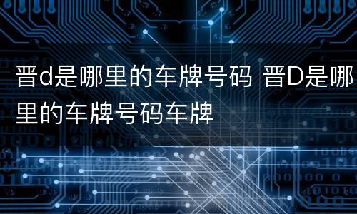 晋d是哪里的车牌号码 晋D是哪里的车牌号码车牌