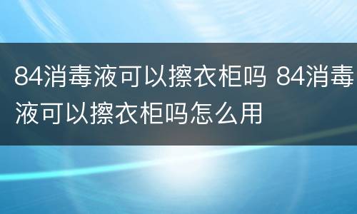 84消毒液可以擦衣柜吗 84消毒液可以擦衣柜吗怎么用