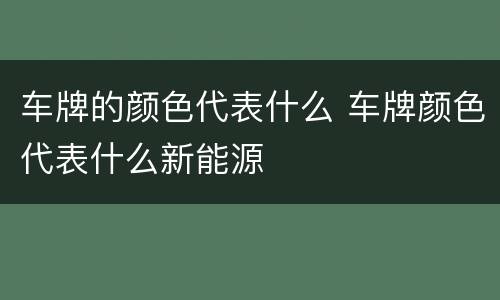 车牌的颜色代表什么 车牌颜色代表什么新能源
