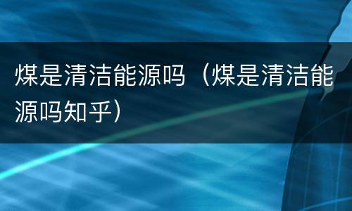煤是清洁能源吗（煤是清洁能源吗知乎）