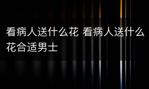 看病人送什么花 看病人送什么花合适男士