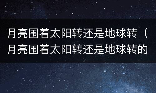 月亮围着太阳转还是地球转（月亮围着太阳转还是地球转的）