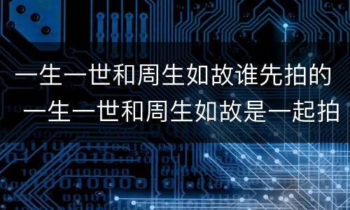 一生一世和周生如故谁先拍的 一生一世和周生如故是一起拍的吗