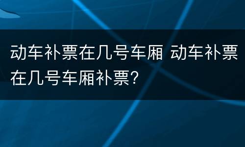 动车补票在几号车厢 动车补票在几号车厢补票?