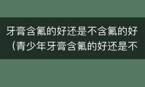 牙膏含氟的好还是不含氟的好（青少年牙膏含氟的好还是不含氟的好）