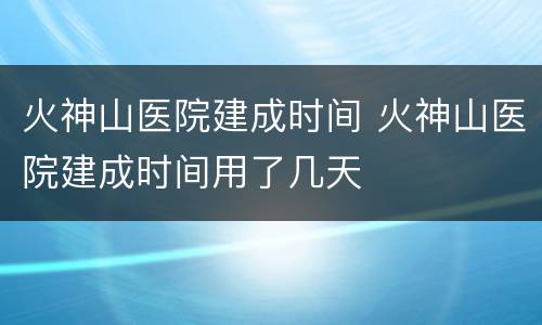 火神山医院建成时间 火神山医院建成时间用了几天