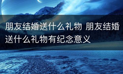 朋友结婚送什么礼物 朋友结婚送什么礼物有纪念意义