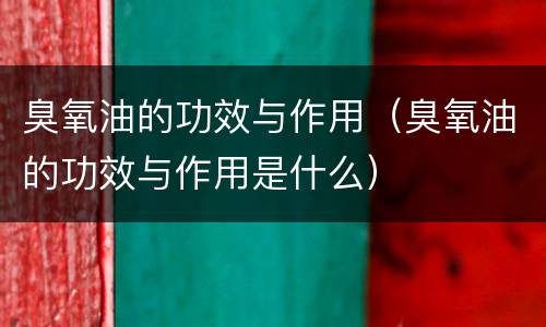 臭氧油的功效与作用（臭氧油的功效与作用是什么）