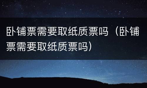 卧铺票需要取纸质票吗（卧铺票需要取纸质票吗）